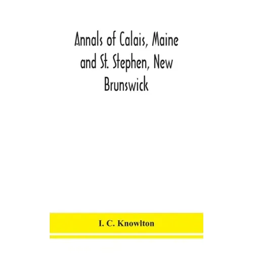 Annals of Calais, Maine and St. Stephen, New Brunswick; including the village of Milltown, Me., and the present town of Milltown, N.B