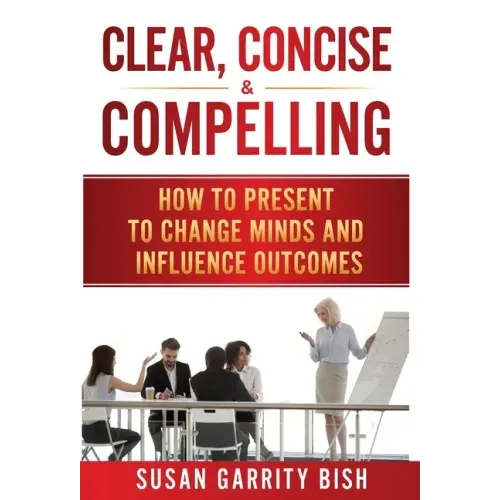Clear, Concise & Compelling: How to Present to Change Minds and Influence Outcomes