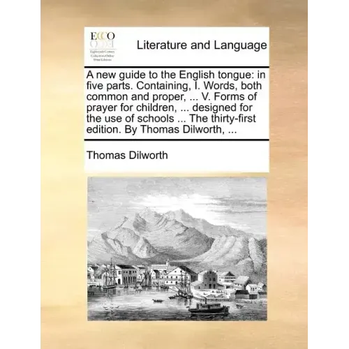 A New Guide to the English Tongue: In Five Parts. Containing, I. Words, Both Common and Proper, ... V. Forms of Prayer for Children, ... Designed for