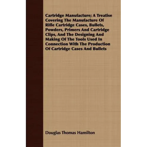 Cartridge Manufacture; A Treatise Covering The Manufacture Of Rifle Cartridge Cases, Bullets, Powders, Primers And Cartridge Clips, And The Designing