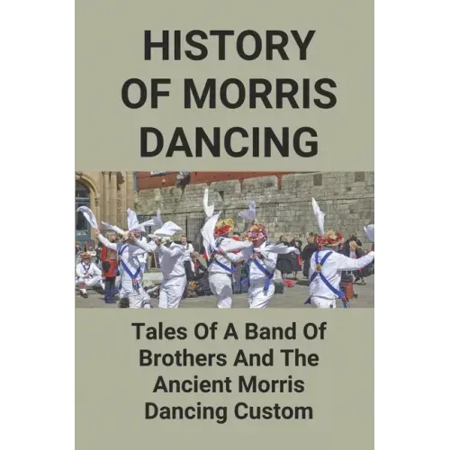 History Of Morris Dancing: Tales Of A Band Of Brothers And The Ancient Morris Dancing Custom: The Morris Tradition