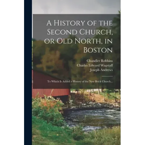 A History of the Second Church, or Old North, in Boston: to Which is Added a History of the New Brick Church...