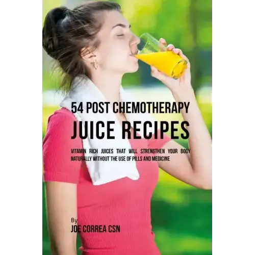 54 Post Chemotherapy Juice Recipes: Vitamin Rich Juices That Will Strengthen Your Body Naturally without the Use of Pills and Medicine