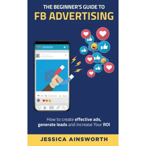 The Beginner's Guide to FB Advertising: How to create effective ads, generate leads and increase your ROI