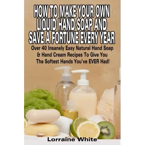 How To Make Your Own Liquid Hand Soap & Save A Fortune Every Year: Over 40 Insanely Easy Natural Hand Soap & Hand Cream Recipes To Give You The Softes