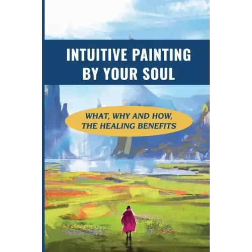 Intuitive Painting By Your Soul: What, Why And How, The Healing Benefits: How To Paint Your Soul