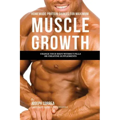 Homemade Protein Shakes for Maximum Muscle Growth: Change Your Body without Pills or Creatine Supplements