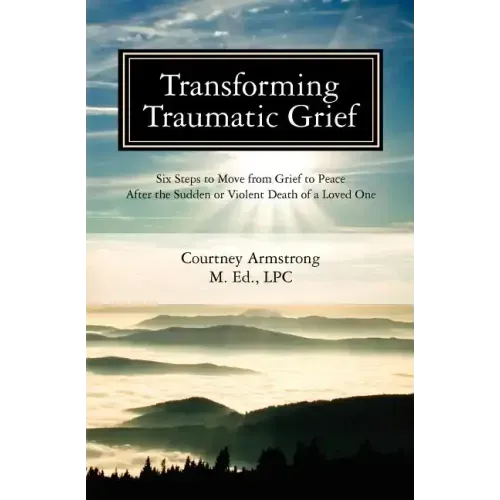 Transforming Traumatic Grief: Six Steps to Move from Grief to Peace After the Sudden or Violent Death of a Loved One