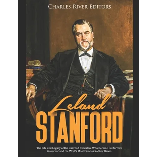Leland Stanford: The Life and Legacy of the Railroad Executive Who Became California's Governor and the West's Most Famous Robber Baron