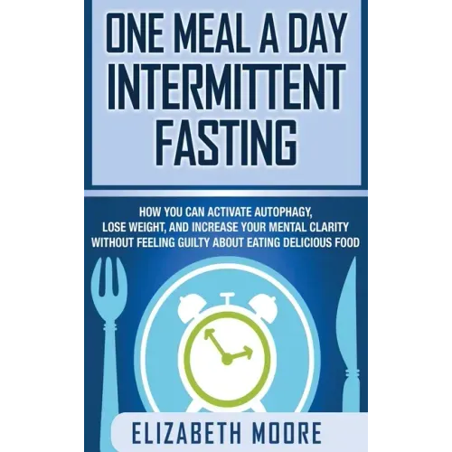 One Meal a Day Intermittent Fasting: How You Can Activate Autophagy, Lose Weight, and Increase Your Mental Clarity Without Feeling Guilty About Eating