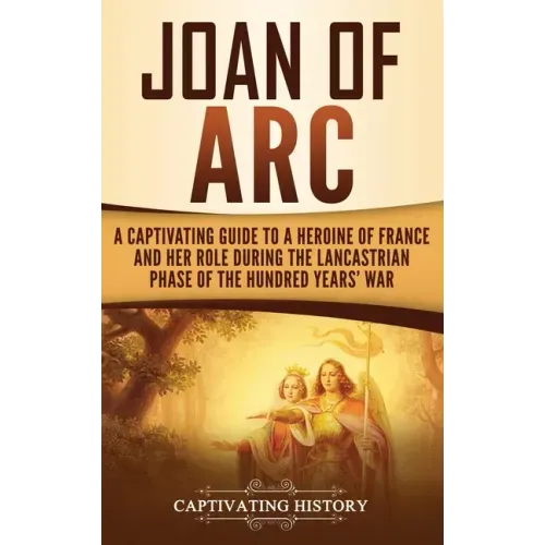 Joan of Arc: A Captivating Guide to a Heroine of France and Her Role During the Lancastrian Phase of the Hundred Years' War
