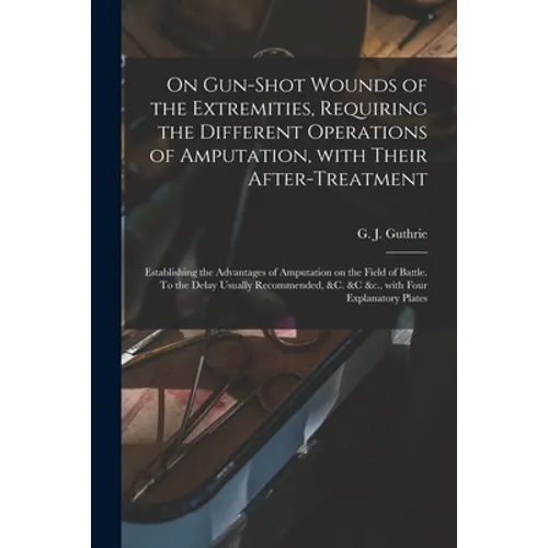 On Gun-shot Wounds of the Extremities, Requiring the Different Operations of Amputation, With Their After-treatment: Establishing the Advantages of Am