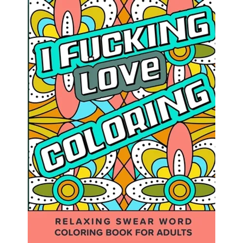 I Fucking Love Coloring Relaxing Swear Word Coloring Book For Adults: Dirty Curse Words Color Pages - Fun Stress Relief For Grown-Up Women And Men