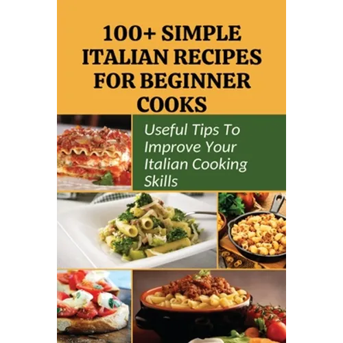 100+ Simple Italian Recipes For Beginner Cooks: Useful Tips To Improve Your Italian Cooking Skills: Simple Italian Cooking