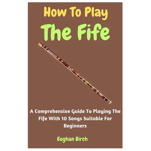 How To Play The Fife: A Comprehensive Guide To Playing The Fife With 10 Songs Suitable For Beginners