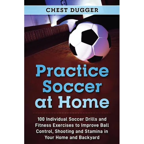 Practice Soccer At Home: 100 Individual Soccer Drills and Fitness Exercises to Improve Ball Control, Shooting and Stamina In Your Home and Backyard