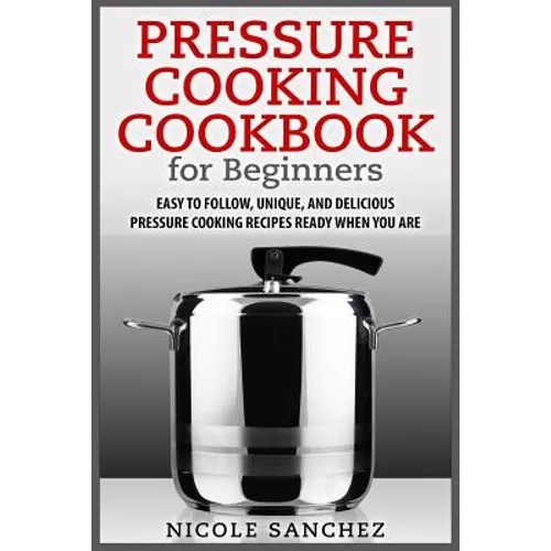 Pressure Cooking Cookbook for Beginners: Easy to Follow, Unique, and Delicious Pressure Cooking Recipes Ready When You Are