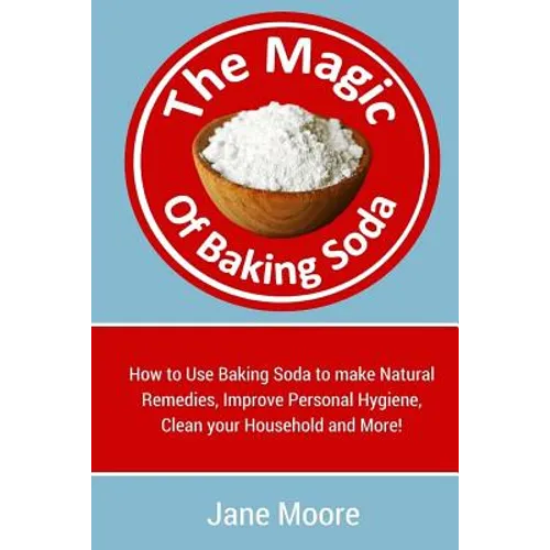 The Magic of Baking Soda: How to Use Baking Soda to make Natural Remedies, Improve Personal Hygiene, Clean your Household and More!