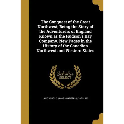 The Conquest of the Great Northwest; Being the Story of the Adventurers of England Known as the Hudson's Bay Company. New Pages in the History of the