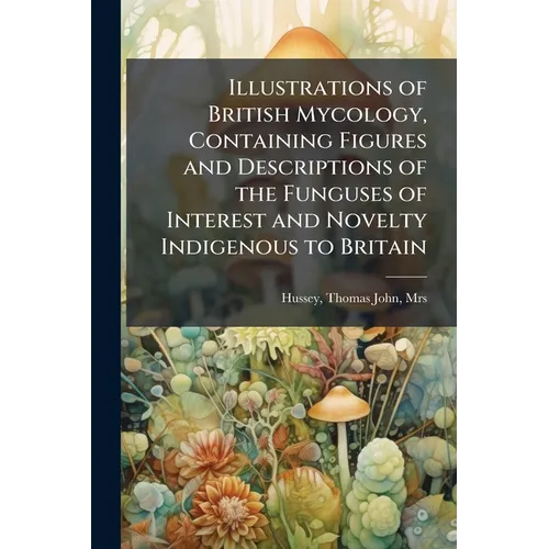 Illustrations of British Mycology, Containing Figures and Descriptions of the Funguses of Interest and Novelty Indigenous to Britain