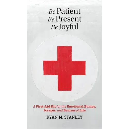 Be Patient, Be Present, Be Joyful: A First-Aid Kit for the Emotional Bumps, Scrapes, and Bruises of Life