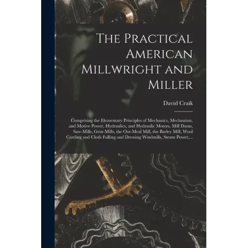 The Practical American Millwright and Miller: Comprising the Elementary Principles of Mechanics, Mechanism, and Motive Power, Hydraulics, and Hydrauli