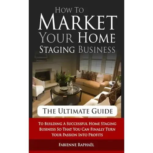 How To Market Your Home Staging Business - The Ultimate Guide: To Building A Successful Home Staging Business So That You Can Finally Turn Your Passio