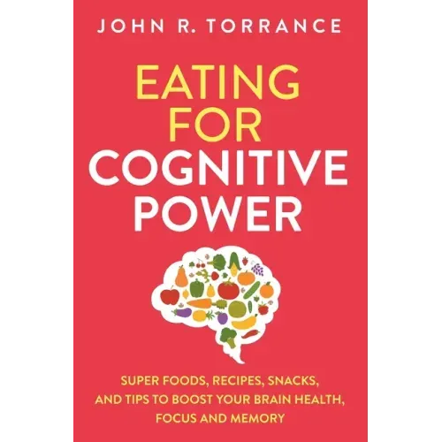 Eating for Cognitive Power: Super Foods, Recipes, Snacks, and Tips to Boost Your Brain Health, Focus and Memory