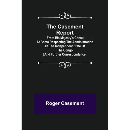The Casement Report; from His Majesty's Consul at Boma Respecting the Administration of the Independent State of the Congo [and Further Correspondence