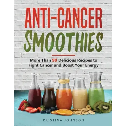 Anti-Cancer Smoothies: More Than 90 Delicious Recipes to Fight Cancer and Boost Your Energy