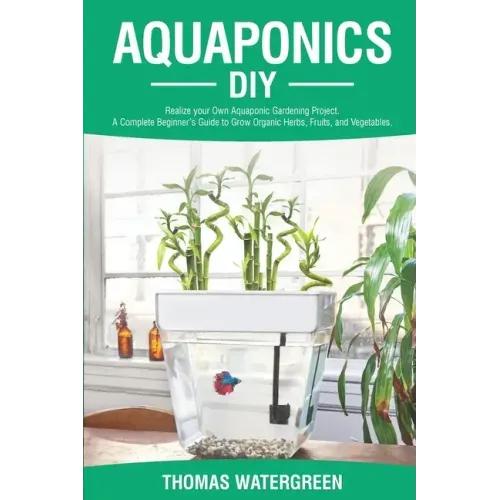 Aquaponics DIY: Realize Your Own Aquaponic Gardening Project. A Complete Beginner's Guide to grow Organic Herbs, Fruits, and Vegetable