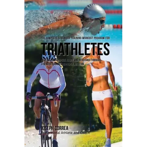 The Complete Strength Training Workout Program for Triathletes: Increase power, speed, agility, and resistance through strength training and proper nu