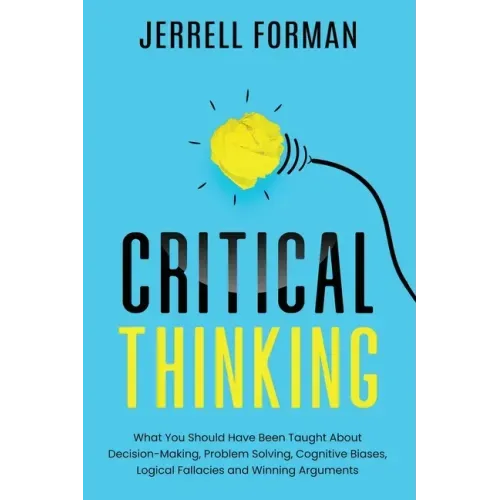 Critical Thinking: What You Should Have Been Taught About Decision-Making, Problem Solving, Cognitive Biases, Logical Fallacies and Winning Arguments
