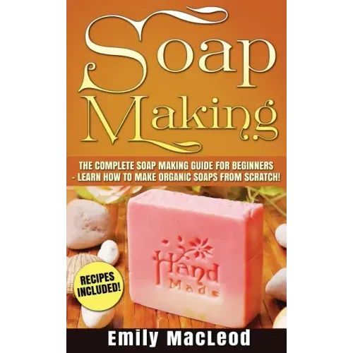 Soap Making: Soap Making Guide for Beginners - Learn How to Make Organic Soaps from Scratch! Recipes Included!
