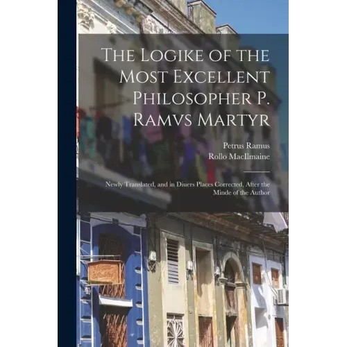 The Logike of the Most Excellent Philosopher P. Ramvs Martyr: Newly Translated, and in Diuers Places Corrected, After the Minde of the Author