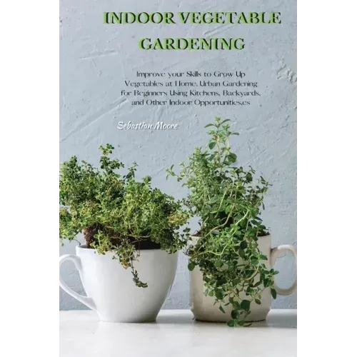 Indoor Vegetable Gardening: Improve your Skills to Grow Up Vegetables at Home. Urban Gardening for Beginners Using Kitchens, Backyards, and Other