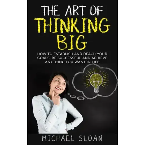 The Art Of Thinking Big: How To Establish And Reach Your Goals, Be Successful And Achieve Anything You Want In Life