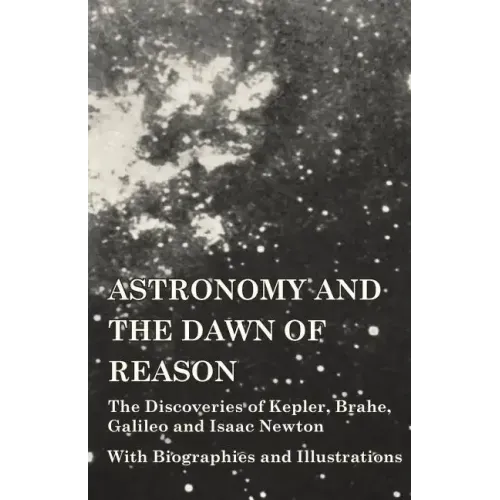 Astronomy and the Dawn of Reason - The Discoveries of Kepler, Brahe, Galileo and Isaac Newton - With Biographies and Illustrations