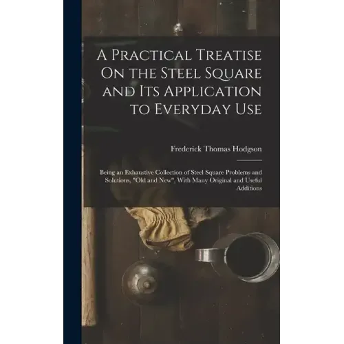 A Practical Treatise On the Steel Square and Its Application to Everyday Use: Being an Exhaustive Collection of Steel Square Problems and Solutions, "