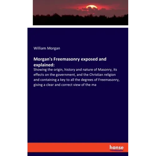 Morgan's Freemasonry exposed and explained: Showing the origin, history and nature of Masonry, its effects on the government, and the Christian religi