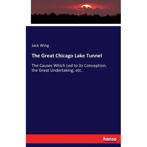 The Great Chicago Lake Tunnel: The Causes Which Led to Its Conception; the Great Undertaking; etc.