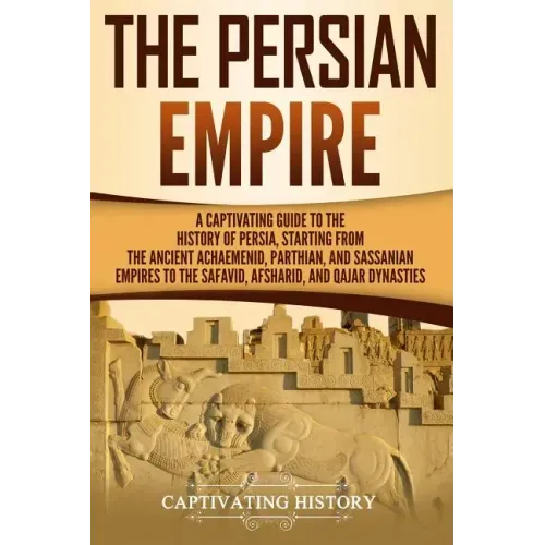 The Persian Empire: A Captivating Guide to the History of Persia, Starting from the Ancient Achaemenid, Parthian, and Sassanian Empires to