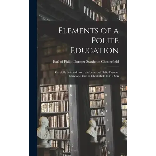 Elements of a Polite Education: Carefully Selected From the Letters of Philip Dormer Stanhope, Earl of Chesterfield to his Son