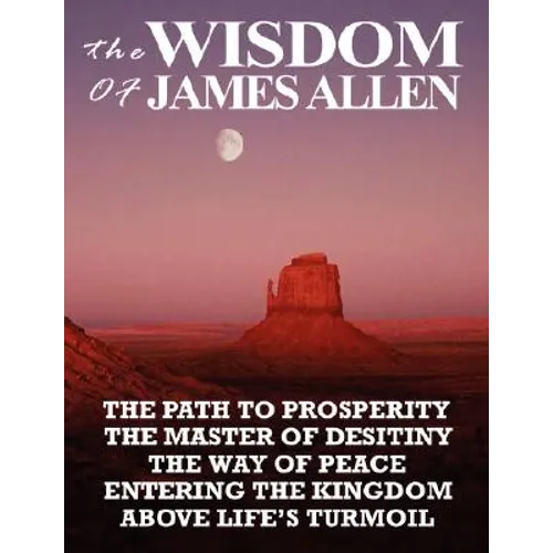 The Wisdom of James Allen: The Path to Prosperity, the Master of Desitiny, the Way of Peace, Entering the Kingdom, Above Life's Turmoil