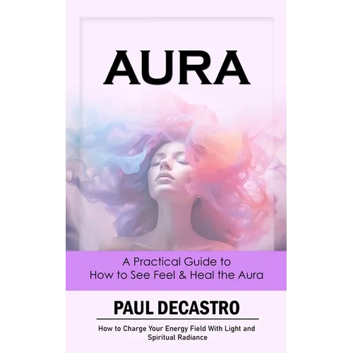 Aura: A Practical Guide to How to See Feel & Heal the Aura (How to Charge Your Energy Field With Light and Spiritual Radianc