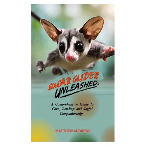 Sugar Glider Unleashed: A Comprehensive Guide to Care, Bonding and Joyful Companionship