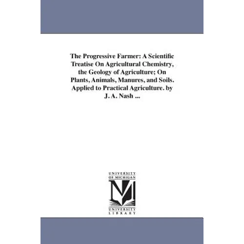 The Progressive Farmer: A Scientific Treatise On Agricultural Chemistry, the Geology of Agriculture; On Plants, Animals, Manures, and Soils. Applied t