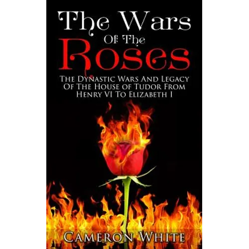 The Wars Of The Roses: The Dynastic Wars And Legacy Of The House Of Tudor From Henry VI To Elizabeth I