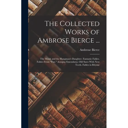 The Collected Works of Ambrose Bierce ...: The Monk and the Hangman's Daughter. Fantastic Fables. Fables From "Fun." Aesopus Emendatus. Old Saws With