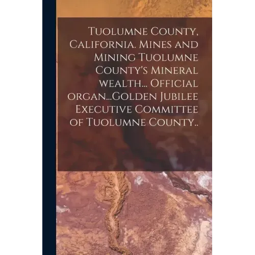 Tuolumne County, California. Mines and Mining Tuolumne County's Mineral Wealth... Official Organ...Golden Jubilee Executive Committee of Tuolumne Coun
